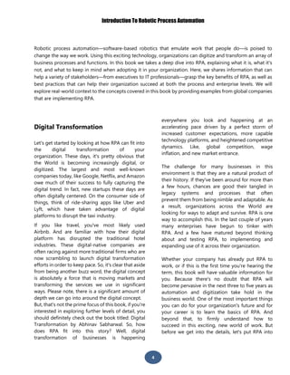 Introduction To Robotic Process Automation
4
Robotic process automation—software-based robotics that emulate work that people do—is poised to
change the way we work. Using this exciting technology, organizations can digitize and transform an array of
business processes and functions. In this book we takes a deep dive into RPA, explaining what it is, what it's
not, and what to keep in mind when adopting it in your organization. Here, we shares information that can
help a variety of stakeholders—from executives to IT professionals—grasp the key benefits of RPA, as well as
best practices that can help their organization succeed at both the process and enterprise levels. We will
explore real-world context to the concepts covered in this book by providing examples from global companies
that are implementing RPA.
Digital Transformation
Let's get started by looking at how RPA can fit into
the digital transformation of your
organization. These days, it's pretty obvious that
the World is becoming increasingly digital, or
digitized. The largest and most well-known
companies today, like Google, Netflix, and Amazon
owe much of their success to fully capturing the
digital trend. In fact, new startups these days are
often digitally centered. On the consumer side of
things, think of ride-sharing apps like Uber and
Lyft, which have taken advantage of digital
platforms to disrupt the taxi industry.
If you like travel, you've most likely used
Airbnb. And are familiar with how their digital
platform has disrupted the traditional hotel
industries. These digital-native companies are
often racing against more traditional firms who are
now scrambling to launch digital transformation
efforts in order to keep pace. So, it's clear that aside
from being another buzz word, the digital concept
is absolutely a force that is moving markets and
transforming the services we use in significant
ways. Please note, there is a significant amount of
depth we can go into around the digital concept.
But, that's not the prime focus of this book, if you're
interested in exploring further levels of detail, you
should definitely check out the book titled: Digital
Transformation by Abhinav Sabharwal. So, how
does RPA fit into this story? Well, digital
transformation of businesses is happening
everywhere you look and happening at an
accelerating pace driven by a perfect storm of
increased customer expectations, more capable
technology platforms, and heightened competitive
dynamics. Like, global competition, wage
inflation, and new market entrance.
The challenge for many businesses in this
environment is that they are a natural product of
their history. If they've been around for more than
a few hours, chances are good their tangled in
legacy systems and processes that often
prevent them from being nimble and adaptable. As
a result, organizations across the World are
looking for ways to adapt and survive. RPA is one
way to accomplish this. In the last couple of years
many enterprises have begun to tinker with
RPA. And a few have matured beyond thinking
about and testing RPA, to implementing and
expanding use of it across their organization.
Whether your company has already put RPA to
work, or if this is the first time you're hearing the
term, this book will have valuable information for
you. Because there's no doubt that RPA will
become pervasive in the next three to five years as
automation and digitization take hold in the
business world. One of the most important things
you can do for your organization's future and for
your career is to learn the basics of RPA. And
beyond that, to firmly understand how to
succeed in this exciting, new world of work. But
before we get into the details, let's put RPA into
 