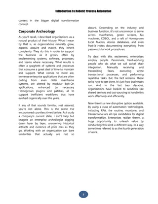 Introduction To Robotic Process Automation
5
context in the bigger digital transformation
concept.
Corporate Archeology
As you'll recall, I described organizations as a
natural product of their history. What I mean
by that is, as organizations naturally grow,
expand, acquire and evolve, they inherit
complexity. They do this in order to support
the business as it grows, often by
implementing systems, software, processes,
and teams where necessary. What results is
often a spaghetti of systems and processes
that consume a great deal of time to maintain
and support. What comes to mind are,
immense enterprise applications that are often
pulling from even older mainframe
systems, are altered by modular Bolt-On
applications, enhanced by necessary
Homegrown plugins and patches, all to
support inefficient workflows that have
evolved organically over the years.
If any of that sounds familiar, rest assured,
you’re not alone. This is the scene I've
encountered countless times before. As I study
a company's current state, I can't help but
imagine an enterprise archeologist digging
down layer by layer, uncovering historical
artifacts and evidence of prior eras as they
go. Working with an organization can bare
similarities that actually are not so
absurd. Depending on the industry and
business function, it's not uncommon to come
across mainframes, green screens, fax
machines, COBOL, and a raft of Homegrown
Excel Macros, Access databases, and even
Post-it Notes documenting everything from
passwords to work procedures.
To deal with this excitement, enterprises
employ people. Passionate, hard-working
people who do what we call swivel chair
integration. Manually receiving and
transcribing faxes, executing wrote
transactional processes, and performing
repetitive tasks. But, the fact remains. These
tasks have to get done. It's just how businesses
run. And in the last two decades,
organizations have looked to solutions like
shared services and out-sourcing to handle this
work effectively and efficiently.
Now there's a new disruptive option available.
By using a class of automation technologies,
including RPA, the routine, mundane, and
transactional are all ripe candidates for digital
transformation. Enterprises realize there's a
huge opportunity to unleash value by
conducting this work a different way. In a way
sometimes referred to as the fourth generation
of work.
 