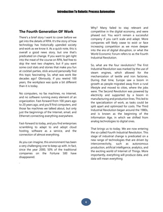 Introduction To Robotic Process Automation
6
The Fourth Generation OF Work
There's a brief story I want to cover before we
get into the details of RPA. It's the story of how
technology has historically upended society
and work as we know it. As a quick note, this is
overall a good news story, but one that's
predicated on change. If you want to get right
into the meat of the course on RPA, feel free to
skip the next two chapters, but if you want
some cool stats and stories that make you fun
at cocktail parties, stick around personally find
this topic fascinating. So, what was work like
decades ago? Obviously, if you rewind 100
years, the workplace was quite a bit different
than it is today.
No computers, no fax machines, no Internet,
and no software running every element of an
organization. Fast-forward from 100 years ago
to 20 years ago, and you'll find computers, and
those fax machines we talked about, but only
just the beginnings of the Internet, email, and
Ethernet connecting everything everywhere.
Fast-forward to today, and you find enterprises
scrambling to adapt to and adopt cloud
hosting, software as a service, and the
connection of almost everything.
As you can imagine, this environment has been
a very challenging one to keep up with. In fact,
since the year 2000, 50% of the traditional
companies on the Fortune 500 have
disappeared.
Why? Many failed to stay relevant and
competitive in the digital economy, and were
phased out. You won't remain a successful
company if you can't scale and adapt. More
companies will likely cease to exist or face
increasing competition as we move deeper
into the era of digital disruption, or what the
World Economic Forum refers to as the Fourth
Industrial Revolution.
So, what are the four revolutions? The First
Industrial Revolution was marked by the use of
steam engines, which allowed for the
mechanization of textile and iron factories.
During that time, Europe saw a boom in
growth as people migrated away from a rural
lifestyle and moved to cities, where the jobs
were. The Second Revolution was powered by
electricity and supported by a boom in
manufacturing and production lines. This led to
the specialization of work, as tasks could be
split apart and optimized for costs. The Third
Industrial Revolution began around the 1980s,
and is known as the beginning of the
Information Age, in which we shifted from
analog technologies to digital ones.
That brings us to today. We are now entering
the so-called Fourth Industrial Revolution. This
stage of industrial change is predicated on a
new range of technologies that are driven by
interconnectivity, such as autonomous
production, artificial intelligence, analytics, and
the exciting world of Internet of Things. More
importantly, everything will produce data, and
data will mean everything
.
 