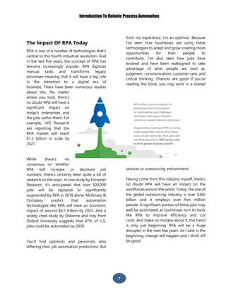 Introduction To Robotic Process Automation
7
The Impact OF RPA Today
RPA is one of a number of technologies that's
central to this fourth industrial revolution. And
in the last five years, the concept of RPA has
become increasingly popular. RPA digitizes
manual tasks and transforms legacy
processes meaning that it will have a big role
in the transition to a digital era of
business. There have been numerous studies
about this. No matter
where you look, there’s
no doubt RPA will have a
significant impact on
today's enterprises and
the jobs within them. For
example, HFS Research
are reporting that the
RPA market will reach
$1.2 billion in scale by
2021.
While there's no
consensus on whether
RPA will increase or decrease job
numbers, there's certainly been quite a lot of
research on the topic. In one study by Forrester
Research, it's anticipated that over 500,000
jobs will be replaced or significantly
augmented by RPA in 2018 alone. McKinsey &
Company predict that automation
technologies like RPA will have an economic
impact of around $6.7 trillion by 2025. And a
widely cited study by Osborne and Frey from
Oxford University suggests that 47% of U.S.
jobs could be automated by 2030.
You'll find optimists and pessimists who
differing their job automation predictions. But
from my experience, I'm an optimist. Because
I've seen how businesses are using these
technologies to adapt and grow creating more
opportunities for their people to
contribute. I've also seen how jobs have
evolved and have been redesigned to take
advantage of what people are best at,
judgment, communication, customer care, and
critical thinking. Chances are good if you're
reading this book, you may work in a shared
services or outsourcing environment.
Having come from this industry myself, there's
no doubt RPA will have an impact on the
workforces around the world. Today, the size of
the global outsourcing industry is over $365
billion and it employs over five million
people. A significant portion of these jobs may
well be automated as businesses turn to tools
like RPA to improve efficiency and cut
costs. And make no mistake about it, this trend
is only just beginning. RPA will be a huge
disrupter in the next few years. As I said in the
beginning, change will happen and I think it'll
be good.
 