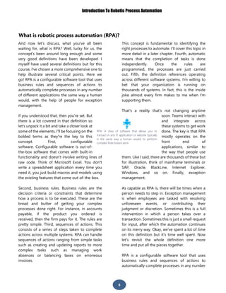 Introduction To Robotic Process Automation
8
What is robotic process automation (RPA)?
And now let’s discuss, what you've all been
waiting for, what is RPA? Well, lucky for us, the
concept's been around long enough and some
very good definitions have been developed. I
myself have used several definitions but for this
course, I've chosen a more comprehensive one to
help illustrate several critical points. Here we
go! RPA is a configurable software tool that uses
business rules and sequences of actions to
automatically complete processes in any number
of different applications the same way a human
would, with the help of people for exception
management.
If you understood that, then you're set. But
there is a lot covered in that definition so
let's unpack it a bit and take a closer look at
some of the elements. I'll be focusing on the
bolded terms as they're the key to this
concept. First, configurable
software. Configurable software is out-of-
the-box software that comes with built-in
functionality and doesn't involve writing lines of
raw code. Think of Microsoft Excel. You don't
write a spreadsheet application every time you
need it, you just build macros and models using
the existing features that come out-of-the-box.
Second, business rules. Business rules are the
decision criteria or constraints that determine
how a process is to be executed. These are the
bread and butter of getting your complex
processes done right. For instance, in accounts
payable, if the product you ordered is
received, then the firm pays for it. The rules are
pretty simple. Third, sequences of actions. This
consists of a series of steps taken to complete
actions across multiple systems. RPA can handle
sequences of actions ranging from simple tasks
such as creating and updating reports to more
complex tasks such as managing work
absences or balancing taxes on erroneous
invoices.
This concept is fundamental to identifying the
right processes to automate. I'll cover this topic in
more detail in a later chapter. Fourth, automatic
means that the completion of tasks is done
independently. Once the rules are
programmed, the processes are just carried
out. Fifth, the definition references operating
across different software systems. I'm willing to
bet that your organization is running on
thousands of systems. In fact, this is the inside
joke almost every firm makes to me when I'm
supporting them.
That's a reality that's not changing anytime
soon. Teams interact with
and integrate across
these systems to get work
done. The key is that RPA
mostly operates on the
front end of
applications, similar to
the way that people use
them. Like I said, there are thousands of these but
for illustration, think of mainframe terminals or
SAP, Oracle, BlackLine, Internet Explorer,
Windows, and so on. Finally, exception
management.
As capable as RPA is, there will be times when a
person needs to step in. Exception management
is when employees are tasked with resolving
unforeseen events, or contributing their
judgment or discretion. Sometimes this is a full
intervention in which a person takes over a
transaction. Sometimes this is just a small request
for input, after which the automation continues
on its merry way. Okay, we've spent a lot of time
on this definition but it's time well spent. Now
let's revisit the whole definition one more
time and put all the pieces together.
RPA is a configurable software tool that uses
business rules and sequences of actions to
automatically complete processes in any number
RPA: A class of software that allows you to
transact in any IT application or website typically
in the same way a human would, to perform
complex Rule-based work.
 