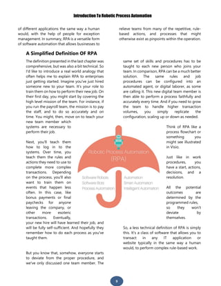 Introduction To Robotic Process Automation
9
of different applications the same way a human
would, with the help of people for exception
management. In summary, RPA is a versatile form
of software automation that allows businesses to
relieve teams from many of the repetitive, rule-
based actions, and processes that might
otherwise exist as pinpoints within the operation.
A Simplified Definition OF RPA
The definition presented in the last chapter was
comprehensive, but was also a bit technical. So
I'd like to introduce a real world analogy that
often helps me to explain RPA to enterprises
just getting started. Imagine you've just hired
someone new to your team. It’s your role to
train them on how to perform their new job. On
their first day, you might start by covering the
high level mission of the team. For instance, if
you run the payroll team, the mission is to pay
the staff, and to do so accurately and on
time. You might, then, move on to teach your
new team member which
systems are necessary to
perform their job.
Next, you'll teach them
how to log in to the
systems. Over time, you
teach them the rules and
actions they need to use to
complete more complex
transactions. Depending
on the process, you'll also
want to train them on
events that happen less
often. In this case, like
bonus payments or final
paychecks for anyone
leaving the company, or
other more esoteric
transactions. Eventually,
your new hire will have learned their job, and
will be fully self-sufficient. And hopefully they
remember how to do each process as you've
taught them.
But you know that, somehow, everyone starts
to deviate from the proper procedure, and
we've only discussed one team member. The
same set of skills and procedures has to be
taught to each new person who joins your
team. In comparison, RPA can be a much better
solution. The same rules and job
procedures can be configured into an
automated agent, or digital laborer, as some
are calling it. This new digital team member is
then able to perform a process faithfully and
accurately every time. And if you need to grow
the team to handle higher transaction
volumes, you simply replicate the
configuration, scaling up or down as needed.
Think of RPA like a
process flowchart or
something you
might see illustrated
in Visio.
Just like in work
procedures, you
have a start, actions,
decisions, and a
resolution.
All the potential
outcomes are
determined by the
programmed rules,
so they won't
deviate by
themselves.
So, a less technical definition of RPA is simply
this. It's a class of software that allows you to
transact in any IT application or
website typically in the same way a human
would, to perform complex rule-based work.
 