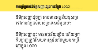 និយមន័យ LOGO
និមិតDសញញ ដូចគន Kចមនអតថន័យខុសគន
េទPមវបបធម៌របស់3បេទសនីមួយៗ។
និមិតDសញញ ខVះ មនអតថន័យេ3ចីន េហីយអនក
ឌីហYញ3ត4វេរ ីសយកអតថន័យែតមួយមកេ3បី
េនកនុង LOGO
ការេ<បើ<Eស់និមិតIសJKាេផ()ងៗេនៅក67ង LOGO
 