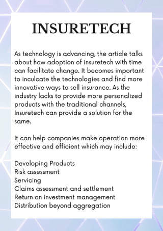 INSURETECH
As technology is advancing, the article talks
about how adoption of insuretech with time
can facilitate change. It becomes important
to inculcate the technologies and find more
innovative ways to sell insurance. As the
industry lacks to provide more personalized
products with the traditional channels,
Insuretech can provide a solution for the
same.
It can help companies make operation more
effective and efficient which may include:
Developing Products
Risk assessment
Servicing
Claims assessment and settlement
Return on investment management
Distribution beyond aggregation
 