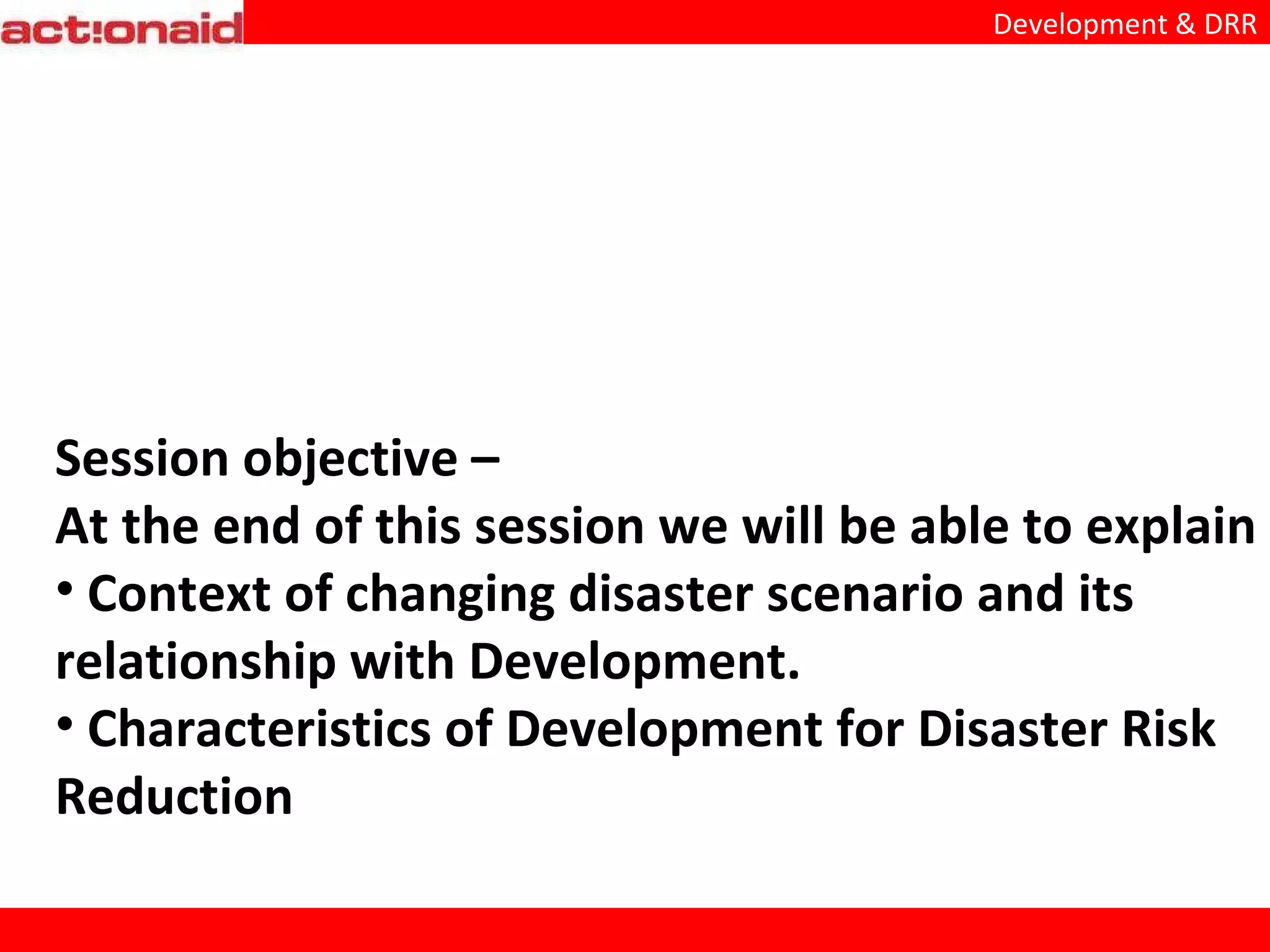 Session objective – At the end of this session we will be able to explain Context of changing disaster scenario and its relationship with Development. Characteristics of Development for Disaster Risk Reduction