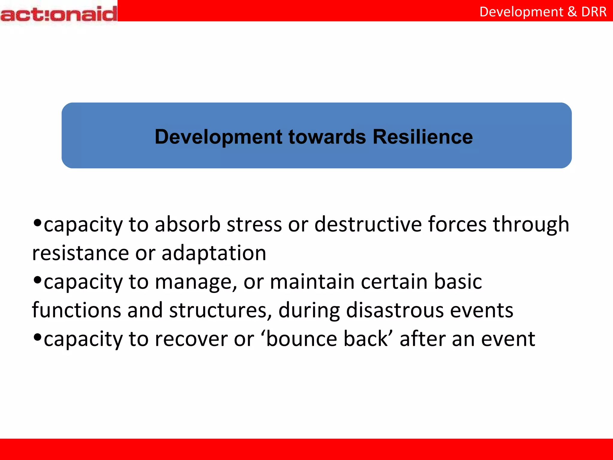 Development towards Resilience capacity to absorb stress or destructive forces through resistance or adaptation capacity to manage, or maintain certain basic functions and structures, during disastrous events capacity to recover or ‘bounce back’ after an event