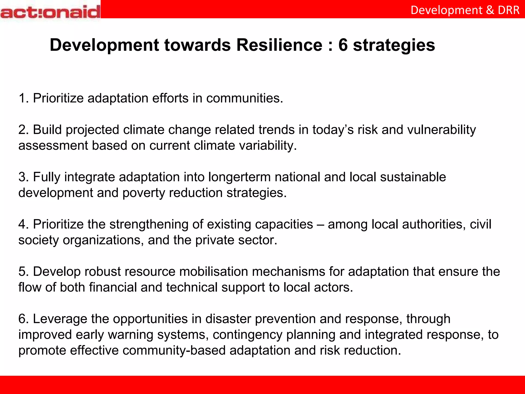 1. Prioritize adaptation efforts in communities. 2. Build projected climate change related trends in today’s risk and vulnerability assessment based on current climate variability. 3. Fully integrate adaptation into longerterm national and local sustainable development and poverty reduction strategies. 4. Prioritize the strengthening of existing capacities – among local authorities, civil society organizations, and the private sector. 5. Develop robust resource mobilisation mechanisms for adaptation that ensure the flow of both financial and technical support to local actors. 6. Leverage the opportunities in disaster prevention and response, through improved early warning systems, contingency planning and integrated response, to promote effective community-based adaptation and risk reduction. Development towards Resilience : 6 strategies
