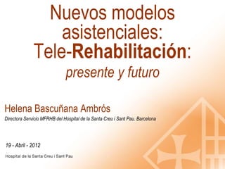 Nuevos modelos
                  asistenciales:
              Tele-Rehabilitación:
                              presente y futuro

Helena Bascuñana Ambrós
Directora Servicio MFRHB del Hospital de la Santa Creu i Sant Pau. Barcelona




19 - Abril - 2012
 