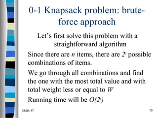 04/04/17 10
0-1 Knapsack problem: brute-
force approach
Let’s first solve this problem with a
straightforward algorithm
Since there are n items, there are 2n
possible
combinations of items.
We go through all combinations and find
the one with the most total value and with
total weight less or equal to W
Running time will be O(2n
)
 