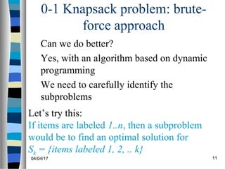 04/04/17 11
0-1 Knapsack problem: brute-
force approach
Can we do better?
Yes, with an algorithm based on dynamic
programming
We need to carefully identify the
subproblems
Let’s try this:
If items are labeled 1..n, then a subproblem
would be to find an optimal solution for
Sk = {items labeled 1, 2, .. k}
 
