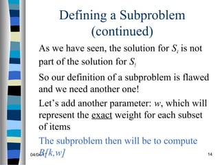 04/04/17 14
Defining a Subproblem
(continued)
As we have seen, the solution for S4 is not
part of the solution for S5
So our definition of a subproblem is flawed
and we need another one!
Let’s add another parameter: w, which will
represent the exact weight for each subset
of items
The subproblem then will be to compute
B[k,w]
 