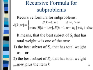 04/04/17 15
Recursive Formula for
subproblems
It means, that the best subset of Sk that has
total weight w is one of the two:
1) the best subset of Sk-1 that has total weight
w, or
2) the best subset of Sk-1 that has total weight
w-wk plus the item k



+−−−
>−
=
else}],1[],,1[max{
if],1[
],[
kk
k
bwwkBwkB
wwwkB
wkB
Recursive formula for subproblems:
 