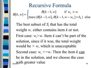 04/04/17 16
Recursive Formula
The best subset of Sk that has the total
weight w, either contains item k or not.
First case: wk>w. Item k can’t be part of the
solution, since if it was, the total weight
would be > w, which is unacceptable
Second case: wk <=w. Then the item k can
be in the solution, and we choose the case
with greater value



+−−−
>−
=
else}],1[],,1[max{
if],1[
],[
kk
k
bwwkBwkB
wwwkB
wkB
 