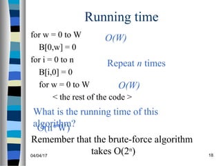 04/04/17 18
Running time
for w = 0 to W
B[0,w] = 0
for i = 0 to n
B[i,0] = 0
for w = 0 to W
< the rest of the code >
What is the running time of this
algorithm?
O(W)
O(W)
Repeat n times
O(n*W)
Remember that the brute-force algorithm
takes O(2n
)
 