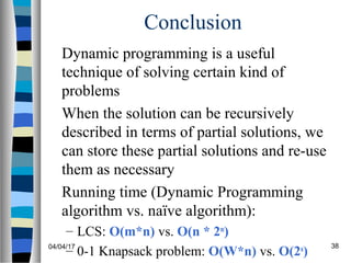 04/04/17 38
Conclusion
Dynamic programming is a useful
technique of solving certain kind of
problems
When the solution can be recursively
described in terms of partial solutions, we
can store these partial solutions and re-use
them as necessary
Running time (Dynamic Programming
algorithm vs. naïve algorithm):
– LCS: O(m*n) vs. O(n * 2m
)
– 0-1 Knapsack problem: O(W*n) vs. O(2n
)
 