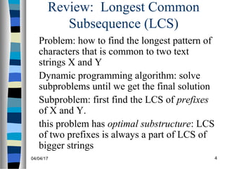 04/04/17 4
Review: Longest Common
Subsequence (LCS)
Problem: how to find the longest pattern of
characters that is common to two text
strings X and Y
Dynamic programming algorithm: solve
subproblems until we get the final solution
Subproblem: first find the LCS of prefixes
of X and Y.
this problem has optimal substructure: LCS
of two prefixes is always a part of LCS of
bigger strings
 