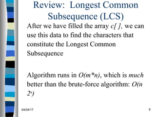 04/04/17 6
Review: Longest Common
Subsequence (LCS)
After we have filled the array c[ ], we can
use this data to find the characters that
constitute the Longest Common
Subsequence
Algorithm runs in O(m*n), which is much
better than the brute-force algorithm: O(n
2m
)
 