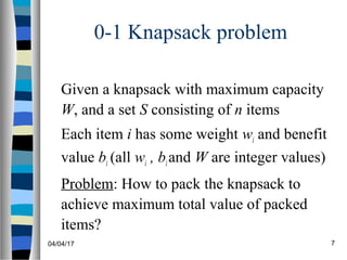 04/04/17 7
0-1 Knapsack problem
Given a knapsack with maximum capacity
W, and a set S consisting of n items
Each item i has some weight wi and benefit
value bi (all wi , biand W are integer values)
Problem: How to pack the knapsack to
achieve maximum total value of packed
items?
 