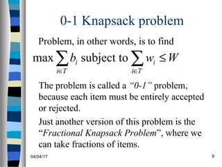 04/04/17 9
0-1 Knapsack problem
Problem, in other words, is to find
∑∑ ∈∈
≤
Ti
i
Ti
i Wwb subject tomax
The problem is called a “0-1” problem,
because each item must be entirely accepted
or rejected.
Just another version of this problem is the
“Fractional Knapsack Problem”, where we
can take fractions of items.
 
