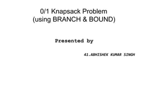 0/1 Knapsack Problem
(using BRANCH & BOUND)
Presented by
41.ABHISHEK KUMAR SINGH
 