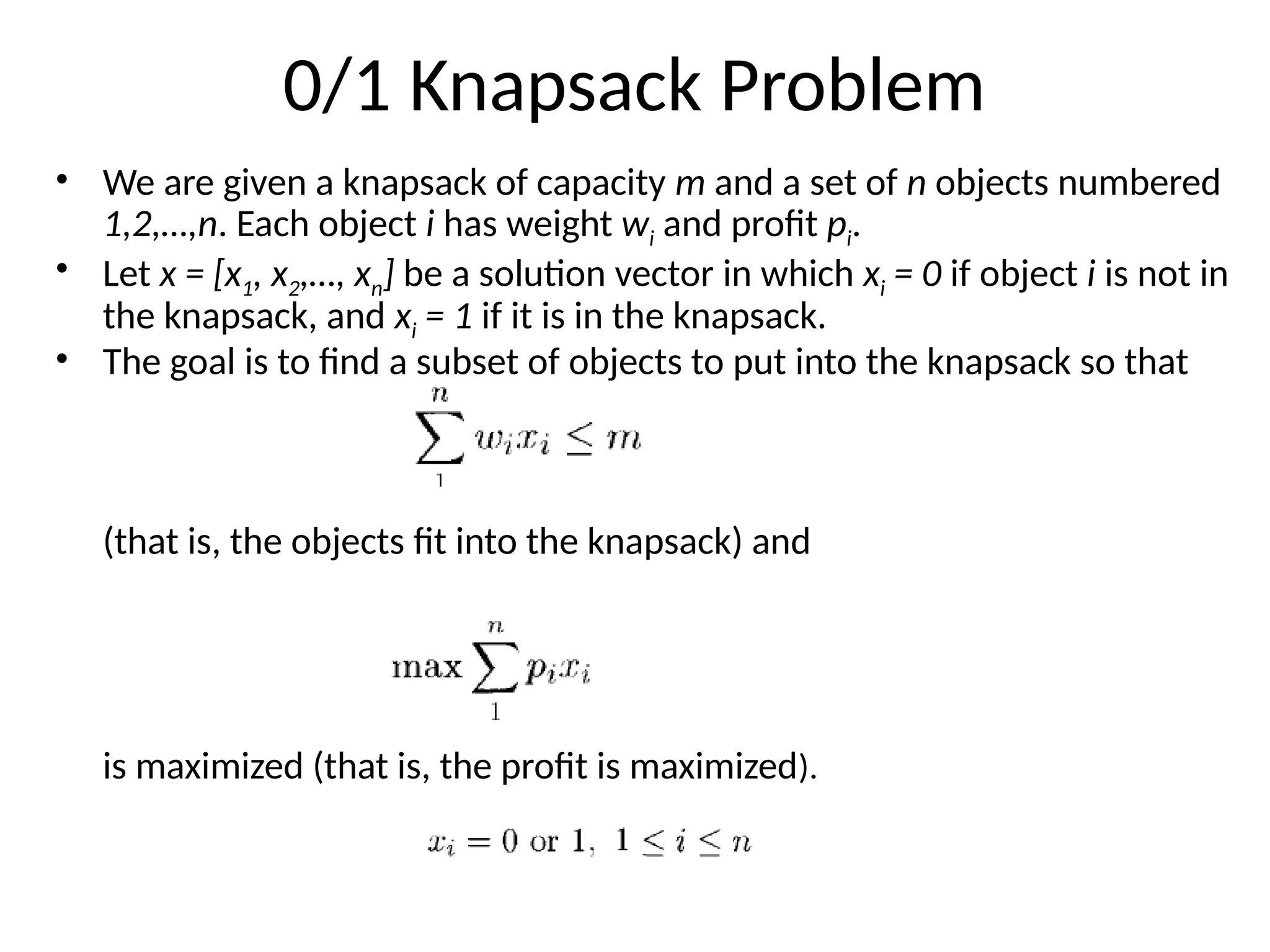0/1 Knapsack Problem
• We are given a knapsack of capacity m and a set of n objects numbered
1,2,…,n. Each object i has weight wi and profit pi.
• Let x = [x1, x2,…, xn] be a solution vector in which xi = 0 if object i is not in
the knapsack, and xi = 1 if it is in the knapsack.
• The goal is to find a subset of objects to put into the knapsack so that
(that is, the objects fit into the knapsack) and
is maximized (that is, the profit is maximized).
 
