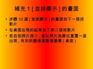 補充 1 [ 並排顯示 ] 的畫面 步驟 10 選 [ 並排顯示 ] 的畫面如下一張投影片 在桌面出現的結果如下第二張投影片 若自拍照片很小 , 會以照片為單位重覆一直出現 , 有如拼圖填滿整個螢幕 ( 桌面 ) 