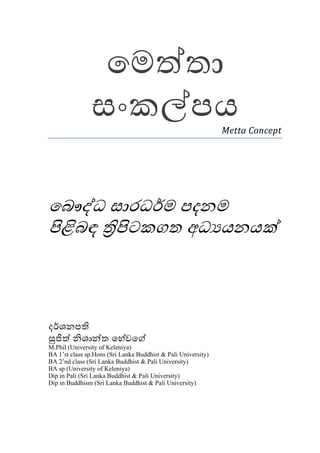 ෙමත්තා
               සංකල්පය                                         Metta Concept




ෙබෞද්ධ සාරධර්ම පදනම
පිළිබඳ තිපිටකගත අධ යනයක්



දර්ශනපති
සුජිත් නිශාන්ත ෙහේවෙග්
M.Phil (University of Keleniya)
BA 1’st class sp.Hons (Sri Lanka Buddhist & Pali University)
BA 2’nd class (Sri Lanka Buddhist & Pali University)
BA sp (University of Keleniya)
Dip in Pali (Sri Lanka Buddhist & Pali University)
Dip in Buddhism (Sri Lanka Buddhist & Pali University)
 
