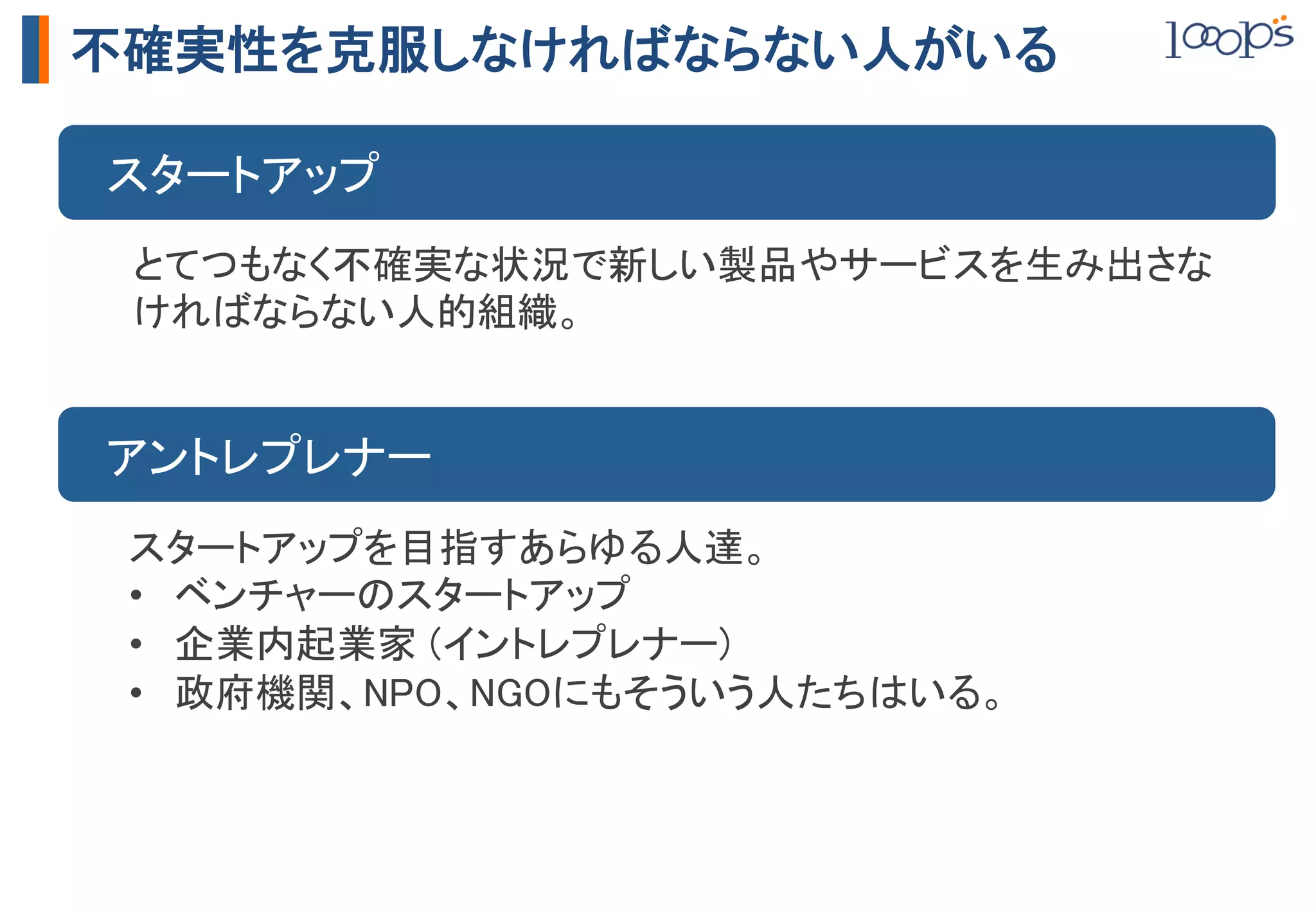 不確実性を克服しなければならない人がいる

　スタートアップ	
 とてつもなく不確実な状況で新しい製品やサービスを生み出さな
 ければならない人的組織。	


　アントレプレナー	
 スタートアップを目指すあらゆる人達。	
 •  ベンチャーのスタートアップ	
 •  企業内起業家 (イントレプレナー)	
 •  政府機関、NPO、NGOにもそういう人たちはいる。	
 