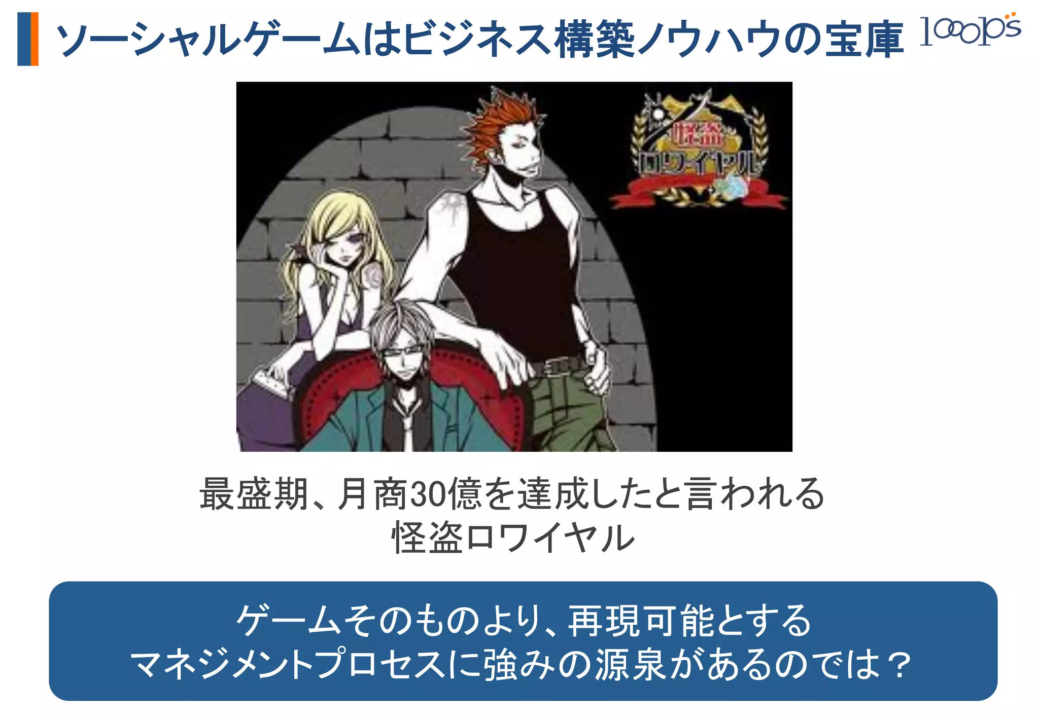 ソーシャルゲームはビジネス構築ノウハウの宝庫




   最盛期、月商30億を達成したと言われる	
        怪盗ロワイヤル	

    ゲームそのものより、再現可能とする	
 マネジメントプロセスに強みの源泉があるのでは？	
 