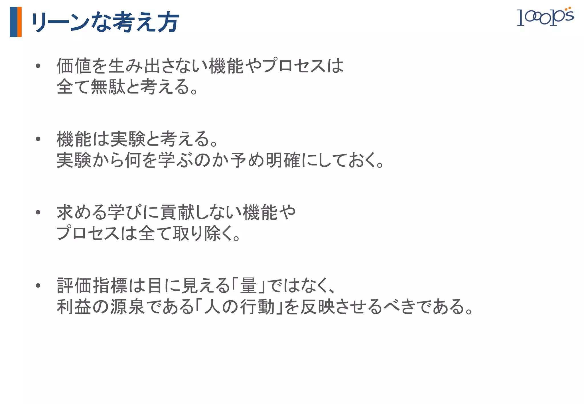 リーンな考え方
•  価値を生み出さない機能やプロセスは 
   全て無駄と考える。	

•  機能は実験と考える。 
   実験から何を学ぶのか予め明確にしておく。	

•  求める学びに貢献しない機能や 
   プロセスは全て取り除く。	

•  評価指標は目に見える「量」ではなく、 
   利益の源泉である「人の行動」を反映させるべきである。	
 