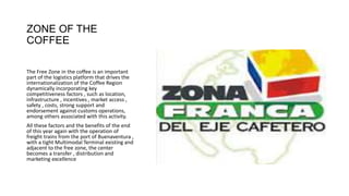 ZONE OF THE
COFFEE
The Free Zone in the coffee is an important
part of the logistics platform that drives the
internationalization of the Coffee Region
dynamically incorporating key
competitiveness factors , such as location,
infrastructure , incentives , market access ,
safety , costs, strong support and
endorsement against customs operations,
among others associated with this activity.
All these factors and the benefits of the end
of this year again with the operation of
freight trains from the port of Buenaventura ,
with a tight Multimodal Terminal existing and
adjacent to the free zone, the center
becomes a transfer , distribution and
marketing excellence
 