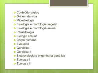  Conteúdo básico
 Origem da vida
 Microbiologia
 Fisiologia e morfologia vegetal
 Fisiologia e morfologia animal
 Parasitologia
 Biologia celular
 Corpo humano
 Evolução
 Genética I
 Genética II
 Biotecnologia e engenharia genética
 Ecologia I
 Ecologia II
 