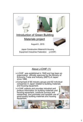1
Introduction of Green Building
Materials project
August 6 , 2015
Japan Construction Material & Housing
Equipment Industries Federation (J-CHIF)
About J-CHIF (1)
J-CHIF was established in 1949 and has been an
organization officially approved by the Ministry of
Economy Trade and Industry (METI) of Japan
since 1988.
Comprised of 56 industry groups and 62 individual
companies in Japan related to building materials
and housing equipment.
J-CHIF collects and provides industrial and
product information on building materials and
housing equipment, conducts surveys and
researches, and promotes and spreads use of
good-quality building materials and housing
equipment.
2
 