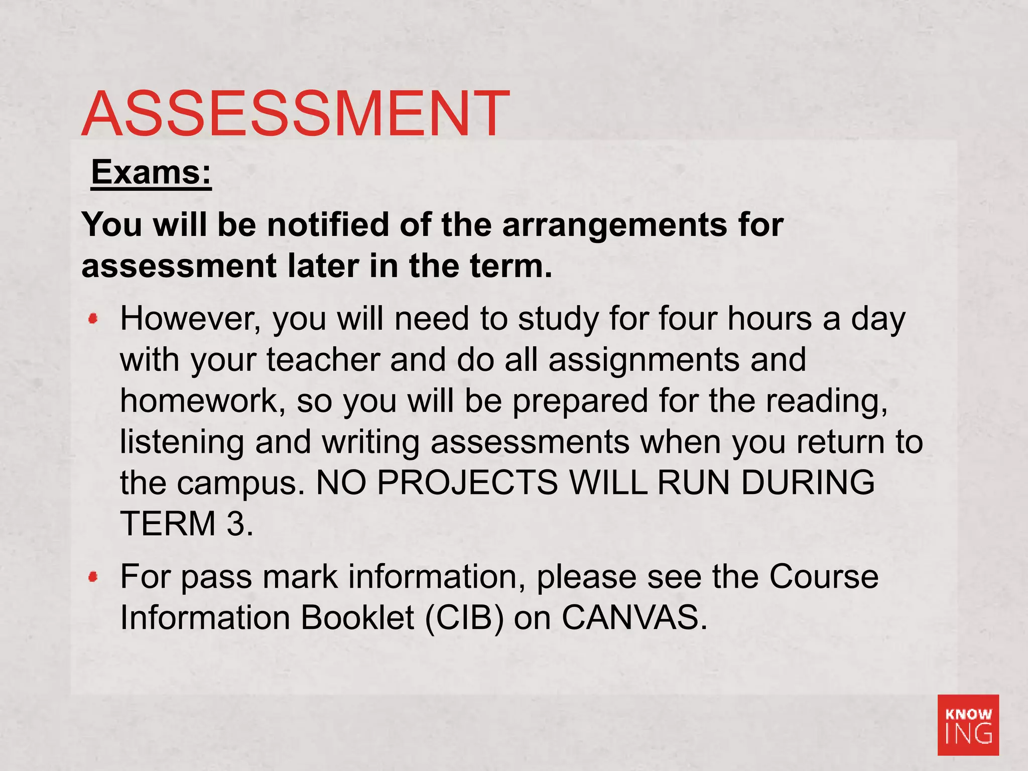 ASSESSMENT
Exams:
You will be notified of the arrangements for
assessment later in the term.
However, you will need to study for four hours a day
with your teacher and do all assignments and
homework, so you will be prepared for the reading,
listening and writing assessments when you return to
the campus. NO PROJECTS WILL RUN DURING
TERM 3.
For pass mark information, please see the Course
Information Booklet (CIB) on CANVAS.
 