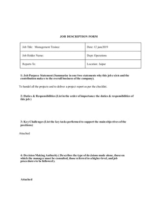 JOB DESCRIPTION FORM
Job Title: Management Trainee Date:12 june2019
Job Holder Name: Dept: Operations
Reports To: Location: Jaipur
1: Job Purpose Statement (Summarize in one/two statements why this job exists and the
contribution makes to the overall business ofthe company).
To handel all the projects and to deliver a project report as per the checklist.
2: Duties & Responsibilities (List in the order ofimportance the duties & responsibilities of
this job )
3: Key Challenges (List the key tasks performed to support the main objectives ofthe
positions)
Attached
4: Decision Making Authority ( Describes the type of decisions made alone, those on
which the manager must be consulted, those referred to a higher level, and job
procedures to be followed ).
Attached
 