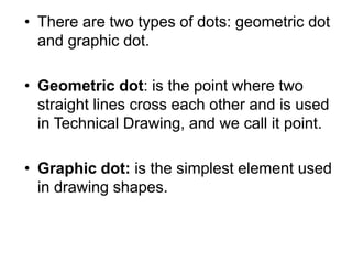 • There are two types of dots: geometric dot
and graphic dot.
• Geometric dot: is the point where two
straight lines cross each other and is used
in Technical Drawing, and we call it point.
• Graphic dot: is the simplest element used
in drawing shapes.
 