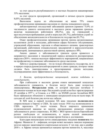 за счет средств республиканского и местных бюджетов вакцинировано
33% населения;
за счет средств предприятий, организаций и личных средств граждан
8,03% населения.
Выполнена задача по обеспечению не менее 75% охвата
профилактическими прививками населения из группы повышенного риска
неблагоприятных последствий заболевания гриппом (привито 75,9% от
численности данного контингента) и высокого риска заражения гриппом,
включая медицинских работников (88,3%), лиц из учреждений с
круглосуточным пребыванием детей и взрослых (81,7%), работников служб по
обеспечению жизнедеятельности и безопасности государства (81,7%).
Охват профилактическими прививками против гриппа организованных
коллективов детей и молодежи, работников сферы бытового обслуживания,
учреждений образования, торговли и общественного питания, транспортных
организаций, работников птицеводческих предприятий и вирусологических
лабораторий, занимающихся диагностикой гриппа, превысил 50%.
Анализ данных о заболеваемости гриппом среди привитого и
непривитого населения в эпидемический период активности респираторных
вирусов в 2019 г. показал высокую эффективность мероприятий, направленных
на профилактику и снижение заболеваемости среди населения.
Забота о здоровьеграждан – это не только обязанность государства, но и
в первую очередь руководителейпредприятий и самих граждан, которые также
должны быть заинтересованы в предотвращении гриппа методами,
подтвердившими свою эффективность и безопасность.
3. Болезни, предупреждаемые вакцинацией, можно победить и
ликвидировать.
При стабильном и высоком уровне охвата вакцинацией показатели
заболеваемости снижаются, и болезни могут быть даже полностью
ликвидированы. Натуральная оспа, от которой ежегодно погибало 5
миллионов человек во всем мире. Последний случай оспы был зарегистрирован
25 октября в 1977 г. в Сомали, а в 1980 г. на XXXIII сессии Ассамблеи ВОЗ
было официально объявлено о ликвидации натуральной оспы во всем мире. И
сегодня об этой болезни уже почти все забыли.
В XIX веке и первой половине ХХ века эпидемии полиомиелита
свирепствовали в Европе и США. За один только 1916 год полиомиелитом в
США заразились 27 тысяч человек. После широкого применения
полиомиелитной вакцины во многих промышленно развитых странах
заболеваемость резко сократилась. В 2002 г. ВОЗ провозгласила Европейский
регион свободным от полиомиелита, и задача полной ликвидации
полиомиелита во всем мире в настоящее время близка к достижению.
Благодаря иммунизации почти ликвидированы эпидемии менингита А в
Африке. Менингит А – инфекция, которая может вызывать тяжелое поражение
мозгаи нередко заканчивается смертельным исходом. С тех пор, как в декабре
2010 г. в Африке начала применяться вакцина против менингита А, массовые
 