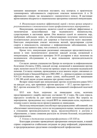 кампании вакцинации позволили поставить под контроль и практически
элиминировать заболеваемость смертельно опасным менингитом А в 26
африканских странах так называемого «менингитного пояса». В настоящее
время вакцина внедряется в национальные программы плановой иммунизации.
4. Иммунизация является эффективной мерой с точки зрения затрат и
результативным в экономическом плане профилактическим мероприятием.
Иммунизация, несомненно, является одной из наиболее эффективных и
экономически целесообразных мер медицинского вмешательства,
существующих в настоящее время. Она является одной из немногих мер,
требующих небольших затрат, но обеспечивающих получение значительных
положительных результатов для здоровья и благополучия всего населения.
Ежегодно иммунизация спасает миллионы жизней, предотвращая случаи
смерти и инвалидности, связанные с инфекционными заболеваниями, хотя
затраты на нее намного ниже, чем стоимость лечения.
Кроме того, иммунизация увеличивает ожидаемую продолжительность
жизни и темп экономического развития: каждый доллар, вложенный в
иммунизацию, возвращается примерно 16-18 долларами в виде экономии на
медицинском обслуживании и в виде повышения производительности
экономики.
Согласно данным специалистов Центра по контролю за инфекционными
болезнями (Атланта, США), каждый доллар, вложенный в вакцинацию против
кори, экономит около $11,9 в качестве прямых затрат на оказание медицинской
помощи. Согласно оценкам, проведенным в ходе анализа затрат, связанных со
вспышкойкори в ЗападнойЕвропе в 2002-2003 гг., прямыеиздержки составили
9,9-12,4 миллионов евро, что равно сумме, необходимой для вакцинации
1 358 100 детей двумя дозами вакцины при уровне охвата 95%.
Возврат инвестиций при иммунизации против полиомиелита равен $10,3
на каждую дозу, при прививках против краснухи — $7,7, против паротита —
$6,7, против коклюша $2,1–3,1, инфекции, вызываемой гемофильной палочкой
$3,8.
$313 млн было затрачено на ликвидацию оспы, величина
предотвращенного ущерба ежегодно составляет $1–2 млрд. Ни одна отрасль
народного хозяйства не дает такой впечатляющей отдачи. Все затраты на
мероприятия, проведенные под эгидой ВОЗ по ликвидации оспы, окупились в
течение одного месяца после провозглашения ее ликвидации.
Посколькуиммунизация способствуетпредупреждению заболеваний, она
обеспечиваетзначительную, хотя и не поддающуюся оценке, экономиюсредств
в отношении производительности труда, трудоспособности и доступа к
образованию, а также снижения расходов на лечение болезней, поддающихся
предупреждению.
5. Успехи и достижения иммунопрофилактики в ХХ-XXI вв.
Благодаря успешно проводимым программам иммунизации, в нашей
стране сохраняется стабильная ситуация по ряду инфекций, управляемых
и предупреждаемых средствами специфической профилактики:
 