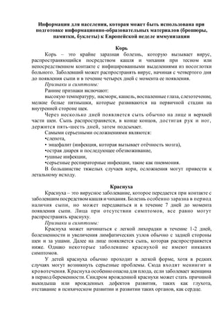 Информация для населения, которая может быть использована при
подготовке информационно-образовательных материалов (брошюры,
памятки, буклеты) к Европейской неделе иммунизации
Корь
Корь – это крайне заразная болезнь, которую вызывает вирус,
распространяющийся посредством кашля и чихания при тесном или
непосредственном контакте с инфицированными выделениями из носоглотки
больного. Заболевший может распространять вирус, начиная с четвертого дня
до появления сыпи и в течение четырех дней с момента ее появления.
Признаки и симптомы:
Ранние признаки включают:
высокую температуру, насморк, кашель, воспаленные глаза, слезотечение,
мелкие белые пятнышки, которые развиваются на первичной стадии на
внутренней стороне щек.
Через несколько дней появляется сыть обычно на лице и верхней
части шеи. Сыпь распространяется, в конце концов, достигая рук и ног,
держится пять-шесть дней, затем подсыхает.
Самыми серьезными осложнениями являются:
•слепота,
• энцефалит (инфекция, которая вызывает отёчность мозга),
•острая диарея и последующее обезвоживание,
•ушные инфекции,
•серьезные респираторные инфекции, такие как пневмония.
В большинстве тяжелых случаев кори, осложнения могут привести к
летальному исходу.
Краснуха
Краснуха – это вирусное заболевание, которое передается при контакте с
заболевшим посредством кашля ичихания. Болезнь особенно заразна в период
наличия сыпи, но может передаваться и в течение 7 дней до момента
появления сыпи. Лица при отсутствии симптомов, все равно могут
распространять краснуху.
Признаки и симптомы:
Краснуха может начинаться с легкой лихорадки в течение 1-2 дней,
болезненности и увеличения лимфатических узлов обычно с задней стороны
шеи и за ушами. Далее на лице появляется сыпь, которая распространяется
ниже. Однако некоторые заболевшие краснухой не имеют никаких
симптомов.
У детей краснуха обычно проходит в легкой форме, хотя в редких
случаях могут возникнуть серьезные проблемы. Сюда входят менингит и
кровотечения. Краснуха особенноопаснадля плода, если заболевает женщина
в период беременности. Синдром врожденной краснухи может стать причиной
выкидыша или врожденных дефектов развития, таких как глухота,
отставание в психическом развитии и развитии таких органов, как сердце.
 