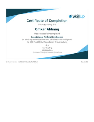 Certiﬁcate ID Number: 3bcf08c88d19480ab13bc7bd798dfcc9 May 23, 2020
Certificate of Completion
This is to certify that
Omkar Abhang
Has successfully completed
Foundational Artificial Intelligence
an industry recommended and validated course aligned
to SSC NASSCOM Foundation AI curriculum
Ratan Deep Singh
CEO SkillUp Online
Certificate of Completion issued by SkillUp Online
 