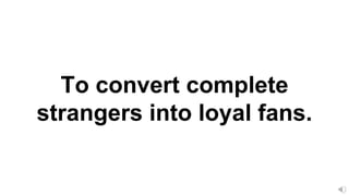 To convert complete
strangers into loyal fans.
 