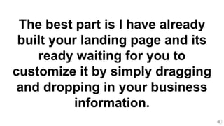 The best part is I have already
built your landing page and its
ready waiting for you to
customize it by simply dragging
and dropping in your business
information.
 