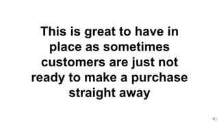 This is great to have in
place as sometimes
customers are just not
ready to make a purchase
straight away
 