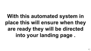With this automated system in
place this will ensure when they
are ready they will be directed
into your landing page .
 