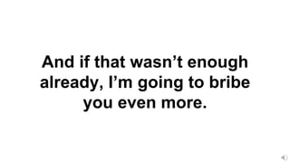 And if that wasn’t enough
already, I’m going to bribe
you even more.
 