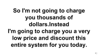 So I'm not going to charge
you thousands of
dollars.Instead
I'm going to charge you a very
low price and discount this
entire system for you today.
 