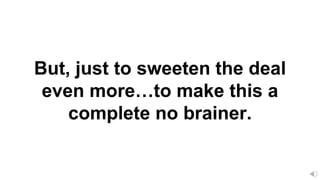 But, just to sweeten the deal
even more…to make this a
complete no brainer.
 