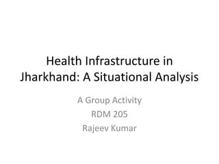 Health Infrastructure in
Jharkhand: A Situational Analysis
A Group Activity
RDM 205
Rajeev Kumar
 