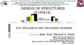 GTU SYLLABUS AND TEACHING SCHEME
Prepared By Asst. Prof. Dhruvil A. Patel
(M.E. Structural Engineer)
HOD, Assistant Professor
Civil Engineering Department
Kalol Institute of Technology and Research Center,
Kalol, Gujarat.
DESIGN OF STRUCTURES
(3150612)
 