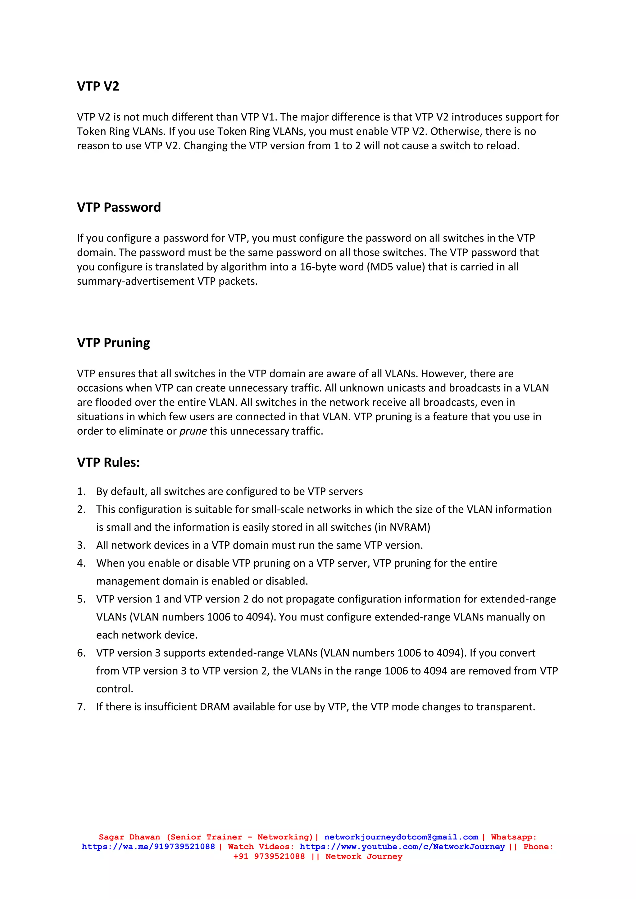 Sagar Dhawan (Senior Trainer - Networking)| networkjourneydotcom@gmail.com | Whatsapp:
https://wa.me/919739521088 | Watch Videos: https://www.youtube.com/c/NetworkJourney || Phone:
+91 9739521088 || Network Journey
VTP V2
VTP V2 is not much different than VTP V1. The major difference is that VTP V2 introduces support for
Token Ring VLANs. If you use Token Ring VLANs, you must enable VTP V2. Otherwise, there is no
reason to use VTP V2. Changing the VTP version from 1 to 2 will not cause a switch to reload.
VTP Password
If you configure a password for VTP, you must configure the password on all switches in the VTP
domain. The password must be the same password on all those switches. The VTP password that
you configure is translated by algorithm into a 16-byte word (MD5 value) that is carried in all
summary-advertisement VTP packets.
VTP Pruning
VTP ensures that all switches in the VTP domain are aware of all VLANs. However, there are
occasions when VTP can create unnecessary traffic. All unknown unicasts and broadcasts in a VLAN
are flooded over the entire VLAN. All switches in the network receive all broadcasts, even in
situations in which few users are connected in that VLAN. VTP pruning is a feature that you use in
order to eliminate or prune this unnecessary traffic.
VTP Rules:
1. By default, all switches are configured to be VTP servers
2. This configuration is suitable for small-scale networks in which the size of the VLAN information
is small and the information is easily stored in all switches (in NVRAM)
3. All network devices in a VTP domain must run the same VTP version.
4. When you enable or disable VTP pruning on a VTP server, VTP pruning for the entire
management domain is enabled or disabled.
5. VTP version 1 and VTP version 2 do not propagate configuration information for extended-range
VLANs (VLAN numbers 1006 to 4094). You must configure extended-range VLANs manually on
each network device.
6. VTP version 3 supports extended-range VLANs (VLAN numbers 1006 to 4094). If you convert
from VTP version 3 to VTP version 2, the VLANs in the range 1006 to 4094 are removed from VTP
control.
7. If there is insufficient DRAM available for use by VTP, the VTP mode changes to transparent.
 